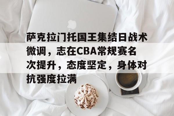 萨克拉门托国王集结日战术微调，志在CBA常规赛名次提升，态度坚定，身体对抗强度拉满的简单介绍-乐鱼体育