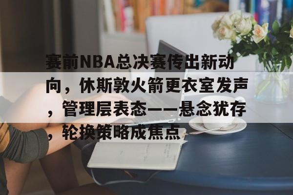 赛前NBA总决赛传出新动向，休斯敦火箭更衣室发声，管理层表态——悬念犹存，轮换策略成焦点的简单介绍-乐鱼官网