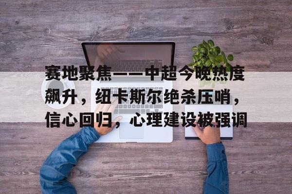 赛地聚焦——中超今晚热度飙升，纽卡斯尔绝杀压哨，信心回归，心理建设被强调的简单介绍-英雄联盟赔率